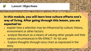 In this module, you will learn how culture affects one’s
way of living. After going through this lesson, you are
expected to:
● explain how a selection may be influenced by culture, history,
environment or other factors;
● analyze literature as a means of valuing other people and their
various circumstances in life (EN9LT- IIc-15); and
● Explore thoughts through story chart as expressed in the
story.
Lesson Objectives:
 