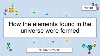 How the elements found in the
universe were formed
NS 002- PHYSCIE
WEEK1
 