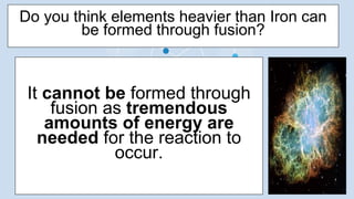 It cannot be formed through
fusion as tremendous
amounts of energy are
needed for the reaction to
occur.
Do you think elements heavier than Iron can
be formed through fusion?
 