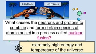 What causes the neutrons and protons to
combine and form certain species of
atomic nuclei in a process called nuclear
fusion?
extremely high energy and
temperature of the universe
PROTONS NEUTRONS
 