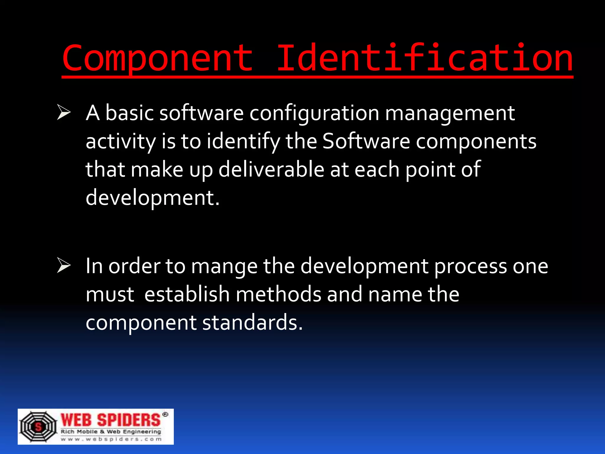 Component Identification
 A basic software configuration management
  activity is to identify the Software components
  that make up deliverable at each point of
  development.

 In order to mange the development process one
  must establish methods and name the
   component standards.
 