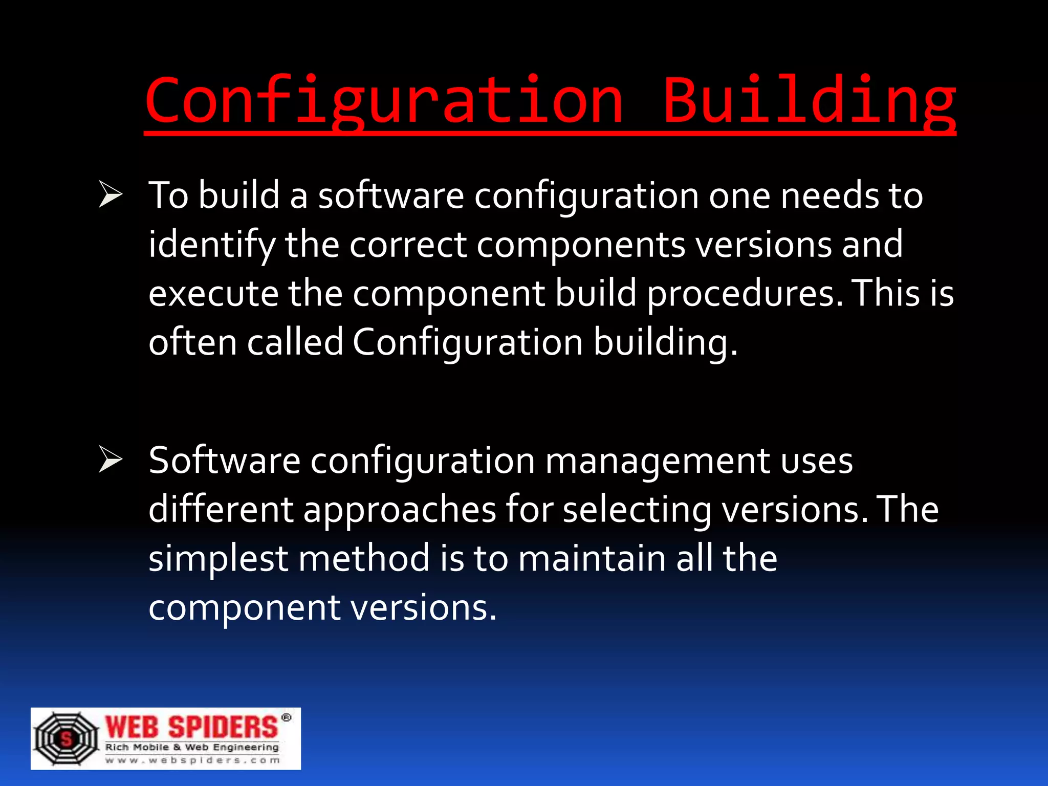 Configuration Building
 To build a software configuration one needs to
  identify the correct components versions and
  execute the component build procedures. This is
  often called Configuration building.

 Software configuration management uses
  different approaches for selecting versions. The
   simplest method is to maintain all the
   component versions.
 