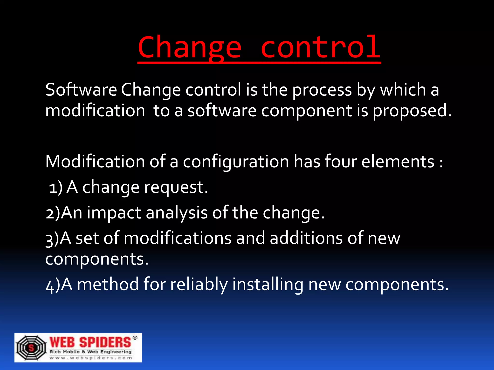 Change control
Software Change control is the process by which a
modification to a software component is proposed.

Modification of a configuration has four elements :
1) A change request.
2)An impact analysis of the change.
3)A set of modifications and additions of new
components.
4)A method for reliably installing new components.
 