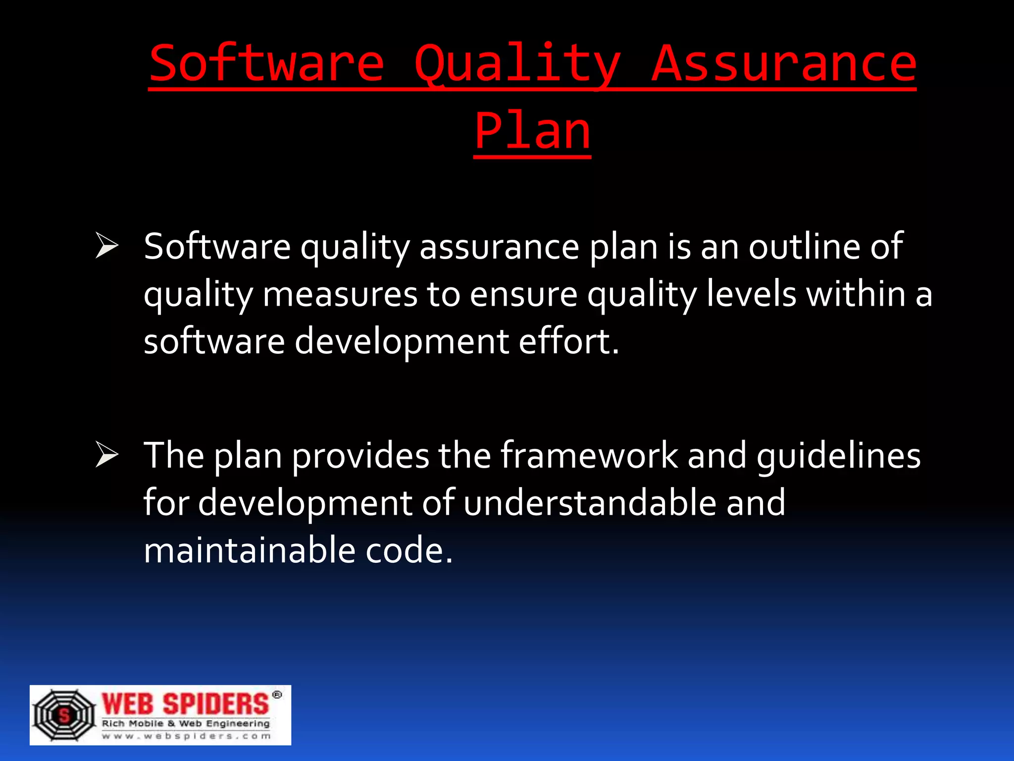 Software Quality Assurance
              Plan
 Software quality assurance plan is an outline of
  quality measures to ensure quality levels within a
  software development effort.

 The plan provides the framework and guidelines
  for development of understandable and
   maintainable code.
 