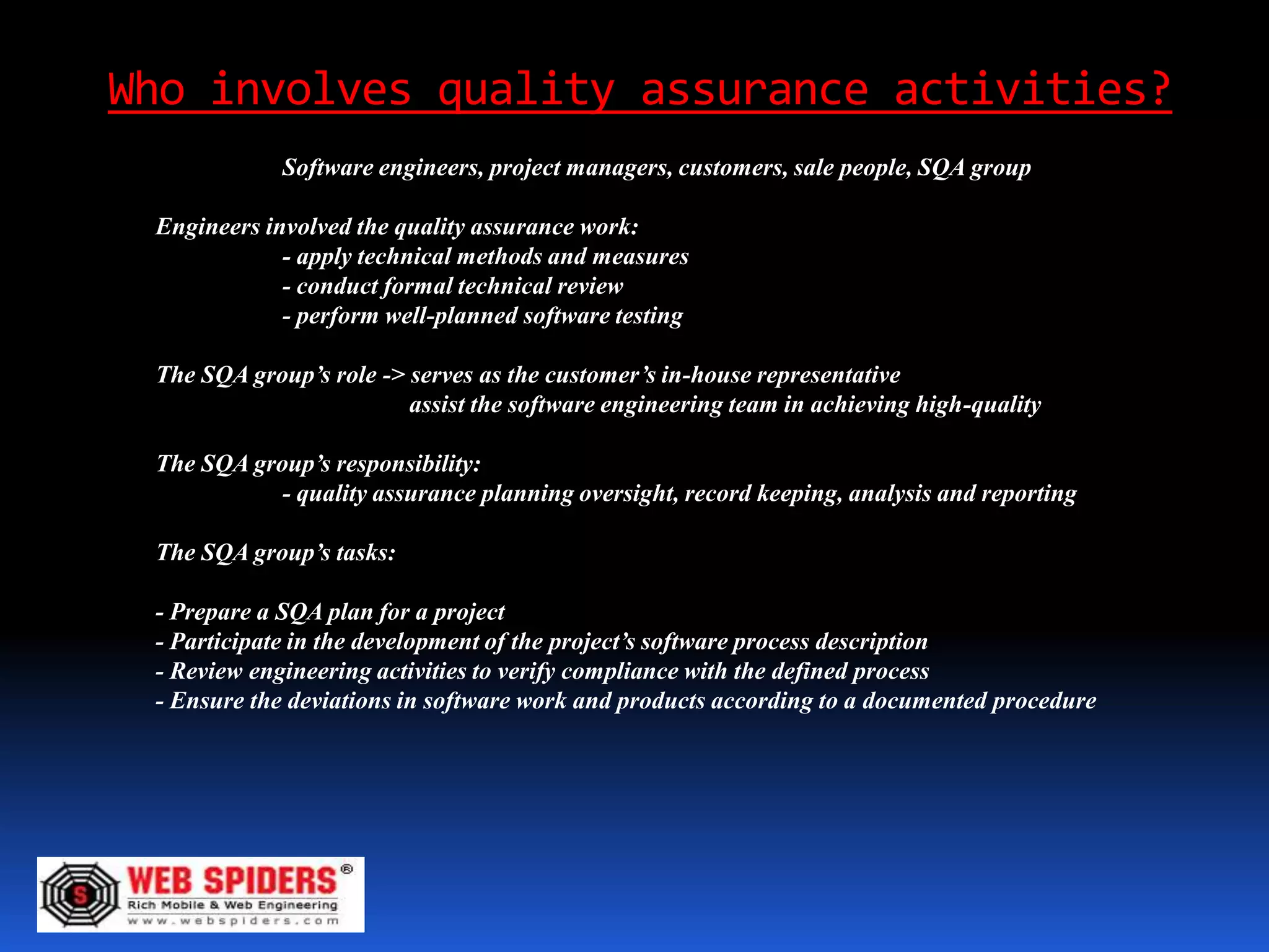 Who involves quality assurance activities?
             Software engineers, project managers, customers, sale people, SQA group

 Engineers involved the quality assurance work:
             - apply technical methods and measures
             - conduct formal technical review
             - perform well-planned software testing

 The SQA group’s role -> serves as the customer’s in-house representative
                         assist the software engineering team in achieving high-quality

 The SQA group’s responsibility:
            - quality assurance planning oversight, record keeping, analysis and reporting

 The SQA group’s tasks:

 - Prepare a SQA plan for a project
 - Participate in the development of the project’s software process description
 - Review engineering activities to verify compliance with the defined process
 - Ensure the deviations in software work and products according to a documented procedure
 