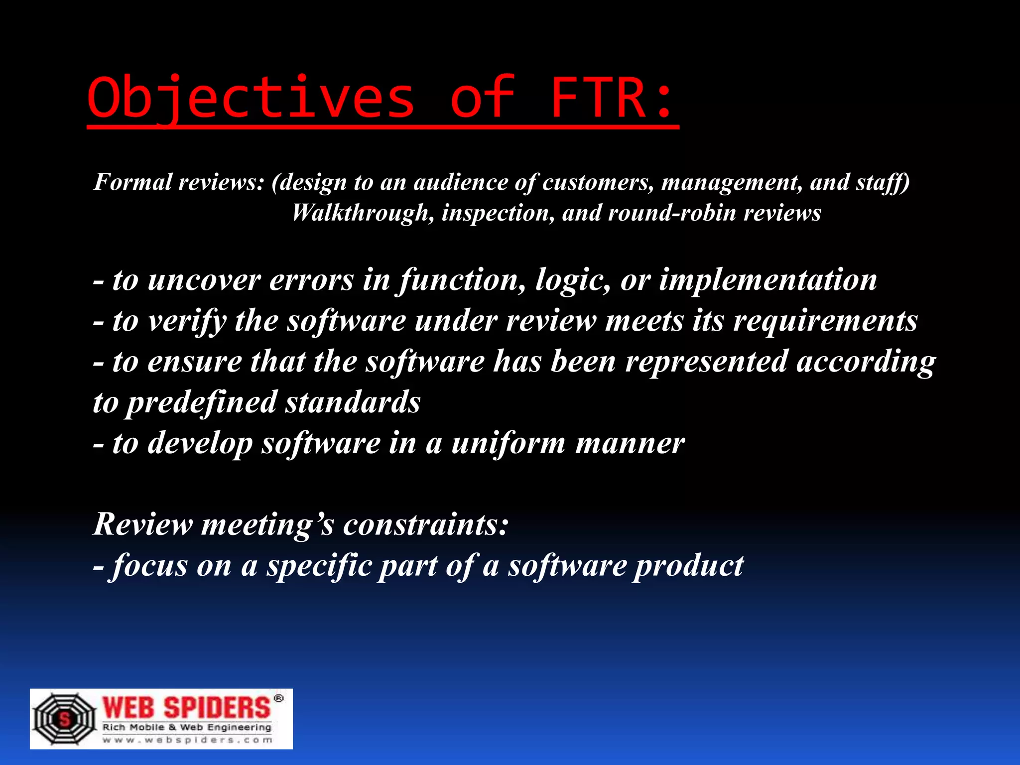Objectives of FTR:
Formal reviews: (design to an audience of customers, management, and staff)
                  Walkthrough, inspection, and round-robin reviews

- to uncover errors in function, logic, or implementation
- to verify the software under review meets its requirements
- to ensure that the software has been represented according
to predefined standards
- to develop software in a uniform manner

Review meeting’s constraints:
- focus on a specific part of a software product
 