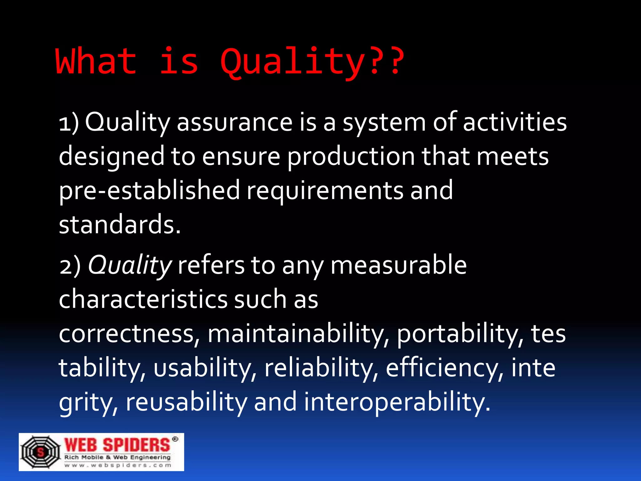 What is Quality??
1) Quality assurance is a system of activities
designed to ensure production that meets
pre-established requirements and
standards.
2) Quality refers to any measurable
characteristics such as
correctness, maintainability, portability, tes
tability, usability, reliability, efficiency, inte
grity, reusability and interoperability.
 