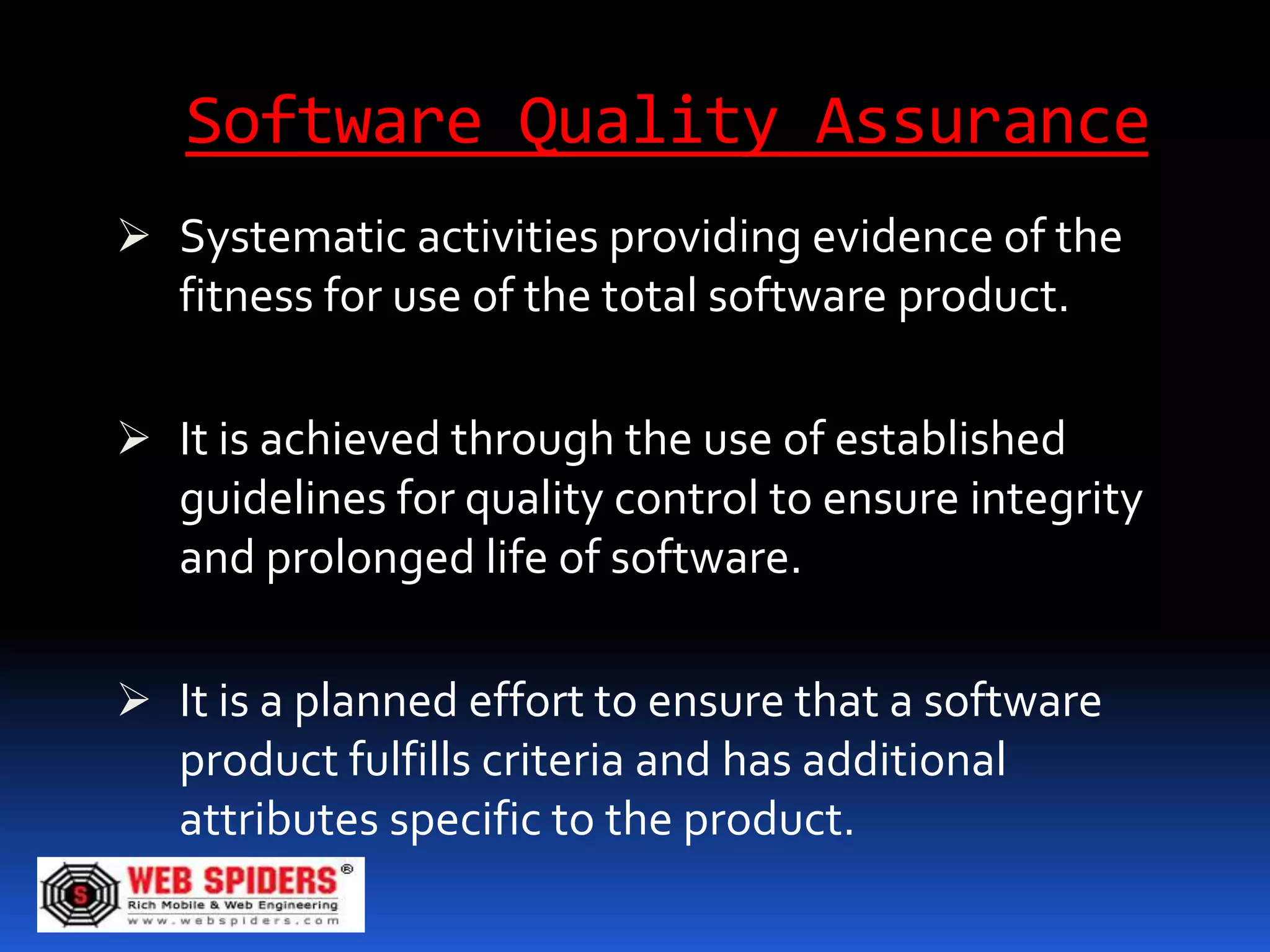 Software Quality Assurance
 Systematic activities providing evidence of the
  fitness for use of the total software product.

 It is achieved through the use of established
  guidelines for quality control to ensure integrity
  and prolonged life of software.

 It is a planned effort to ensure that a software
  product fulfills criteria and has additional
  attributes specific to the product.
 