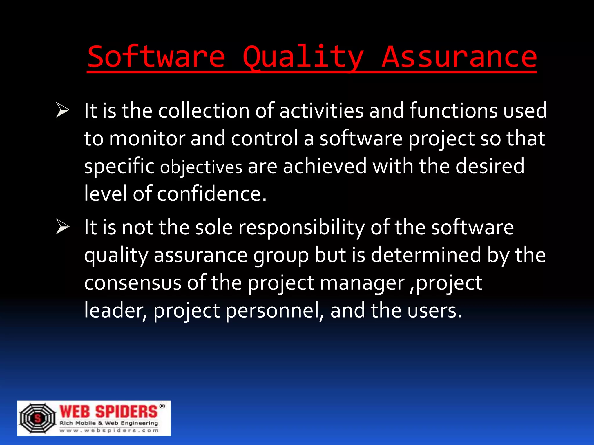 Software Quality Assurance
 It is the collection of activities and functions used
  to monitor and control a software project so that
  specific objectives are achieved with the desired
  level of confidence.
 It is not the sole responsibility of the software
  quality assurance group but is determined by the
  consensus of the project manager ,project
  leader, project personnel, and the users.
 