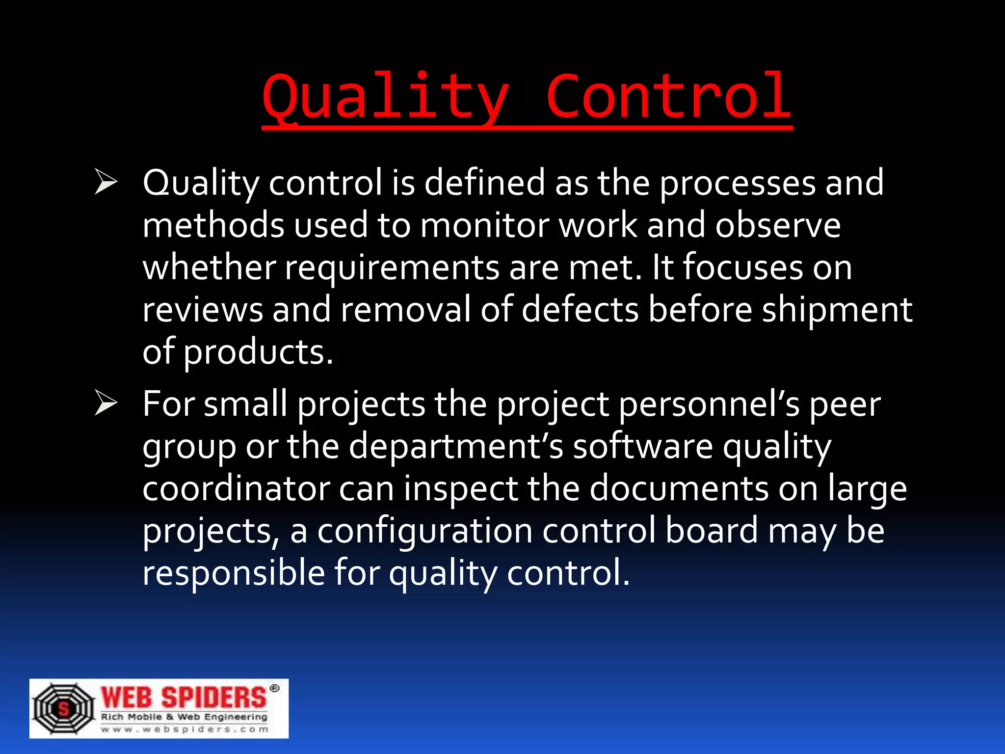 Quality Control
 Quality control is defined as the processes and
  methods used to monitor work and observe
  whether requirements are met. It focuses on
  reviews and removal of defects before shipment
  of products.
 For small projects the project personnel’s peer
  group or the department’s software quality
  coordinator can inspect the documents on large
  projects, a configuration control board may be
  responsible for quality control.
 