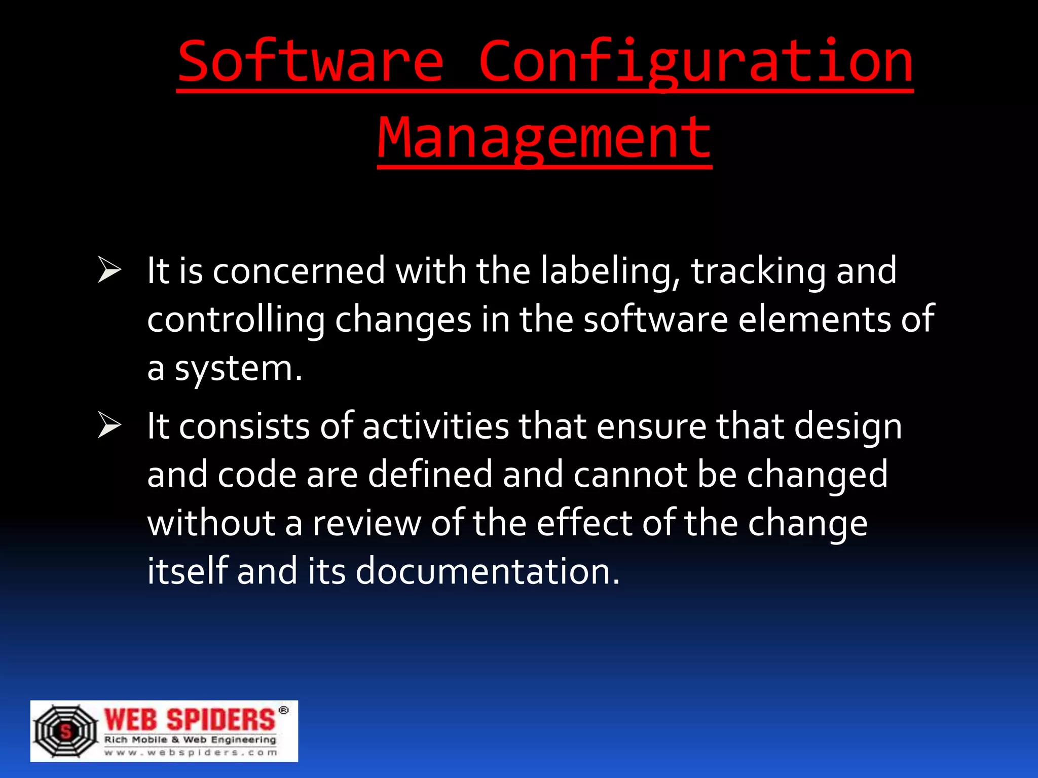 Software Configuration
           Management
 It is concerned with the labeling, tracking and
  controlling changes in the software elements of
  a system.
 It consists of activities that ensure that design
  and code are defined and cannot be changed
  without a review of the effect of the change
  itself and its documentation.
 