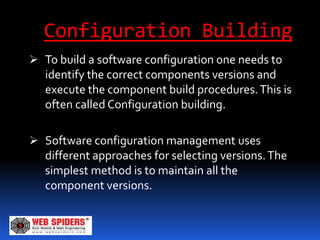 Configuration Building
 To build a software configuration one needs to
  identify the correct components versions and
  execute the component build procedures. This is
  often called Configuration building.

 Software configuration management uses
  different approaches for selecting versions. The
   simplest method is to maintain all the
   component versions.
 