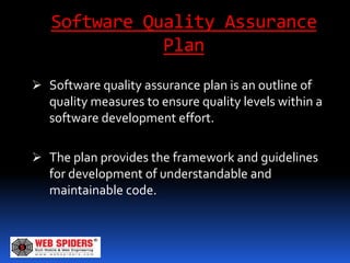 Software Quality Assurance
              Plan
 Software quality assurance plan is an outline of
  quality measures to ensure quality levels within a
  software development effort.

 The plan provides the framework and guidelines
  for development of understandable and
   maintainable code.
 