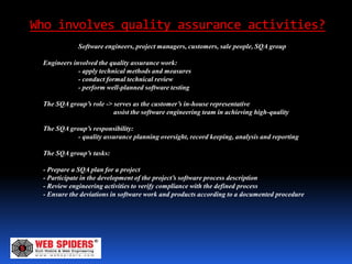 Who involves quality assurance activities?
             Software engineers, project managers, customers, sale people, SQA group

 Engineers involved the quality assurance work:
             - apply technical methods and measures
             - conduct formal technical review
             - perform well-planned software testing

 The SQA group’s role -> serves as the customer’s in-house representative
                         assist the software engineering team in achieving high-quality

 The SQA group’s responsibility:
            - quality assurance planning oversight, record keeping, analysis and reporting

 The SQA group’s tasks:

 - Prepare a SQA plan for a project
 - Participate in the development of the project’s software process description
 - Review engineering activities to verify compliance with the defined process
 - Ensure the deviations in software work and products according to a documented procedure
 