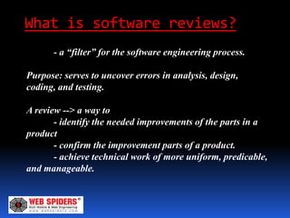 What is software reviews?
      - a “filter” for the software engineering process.

Purpose: serves to uncover errors in analysis, design,
coding, and testing.

A review --> a way to
       - identify the needed improvements of the parts in a
product
       - confirm the improvement parts of a product.
       - achieve technical work of more uniform, predicable,
and manageable.
 