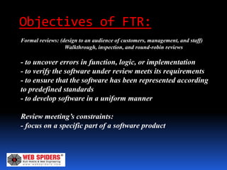 Objectives of FTR:
Formal reviews: (design to an audience of customers, management, and staff)
                  Walkthrough, inspection, and round-robin reviews

- to uncover errors in function, logic, or implementation
- to verify the software under review meets its requirements
- to ensure that the software has been represented according
to predefined standards
- to develop software in a uniform manner

Review meeting’s constraints:
- focus on a specific part of a software product
 