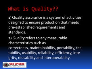 What is Quality??
1) Quality assurance is a system of activities
designed to ensure production that meets
pre-established requirements and
standards.
2) Quality refers to any measurable
characteristics such as
correctness, maintainability, portability, tes
tability, usability, reliability, efficiency, inte
grity, reusability and interoperability.
 