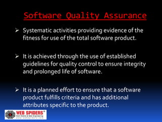 Software Quality Assurance
 Systematic activities providing evidence of the
  fitness for use of the total software product.

 It is achieved through the use of established
  guidelines for quality control to ensure integrity
  and prolonged life of software.

 It is a planned effort to ensure that a software
  product fulfills criteria and has additional
  attributes specific to the product.
 