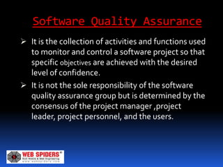 Software Quality Assurance
 It is the collection of activities and functions used
  to monitor and control a software project so that
  specific objectives are achieved with the desired
  level of confidence.
 It is not the sole responsibility of the software
  quality assurance group but is determined by the
  consensus of the project manager ,project
  leader, project personnel, and the users.
 