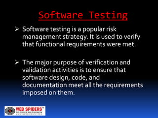 Software Testing
 Software testing is a popular risk
  management strategy. It is used to verify
  that functional requirements were met.

 The major purpose of verification and
  validation activities is to ensure that
  software design, code, and
  documentation meet all the requirements
  imposed on them.
 