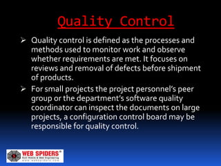 Quality Control
 Quality control is defined as the processes and
  methods used to monitor work and observe
  whether requirements are met. It focuses on
  reviews and removal of defects before shipment
  of products.
 For small projects the project personnel’s peer
  group or the department’s software quality
  coordinator can inspect the documents on large
  projects, a configuration control board may be
  responsible for quality control.
 
