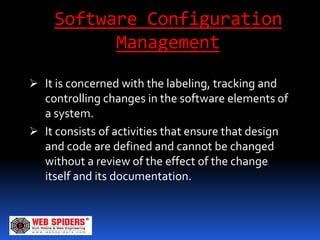Software Configuration
           Management
 It is concerned with the labeling, tracking and
  controlling changes in the software elements of
  a system.
 It consists of activities that ensure that design
  and code are defined and cannot be changed
  without a review of the effect of the change
  itself and its documentation.
 