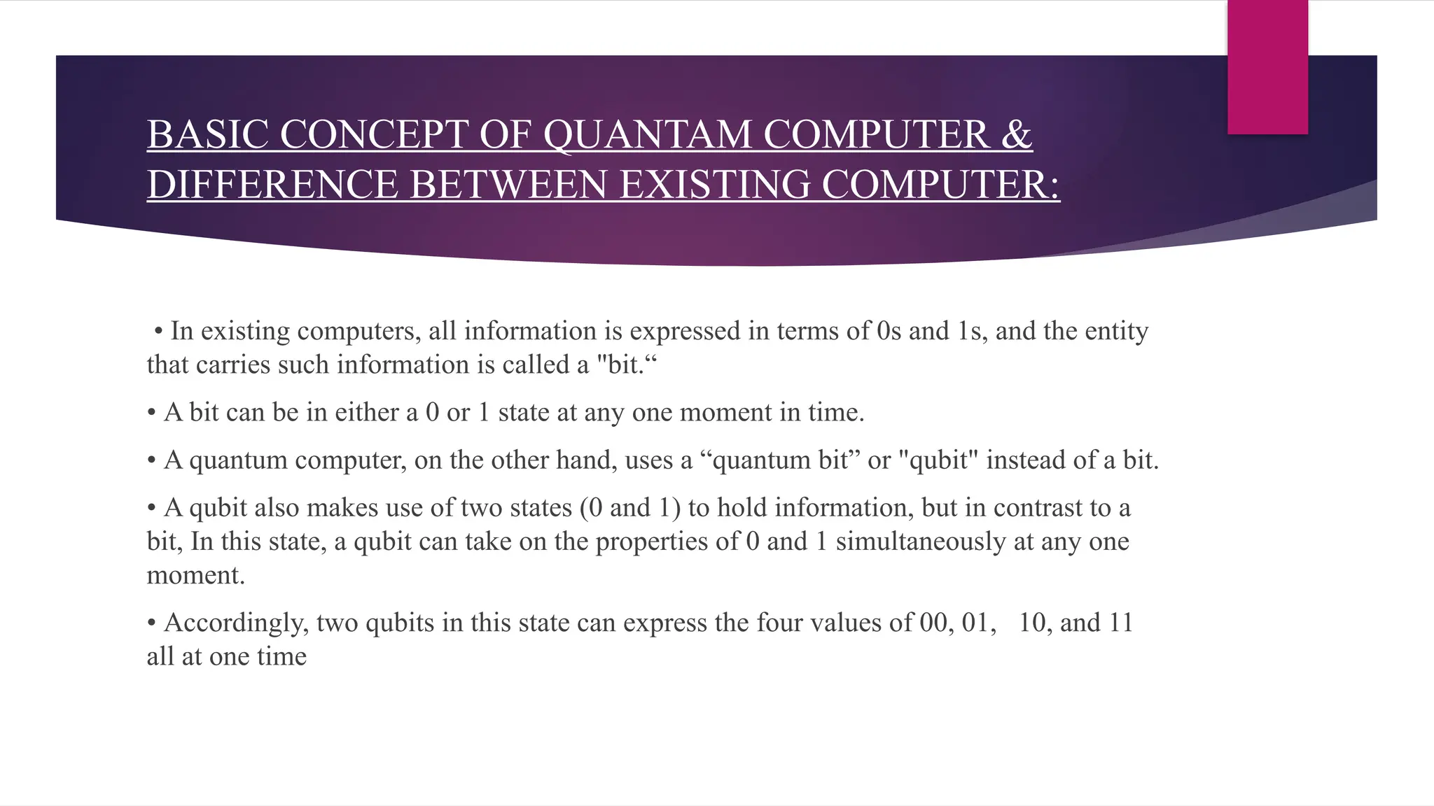 BASIC CONCEPT OF QUANTAM COMPUTER &
DIFFERENCE BETWEEN EXISTING COMPUTER:
• In existing computers, all information is expressed in terms of 0s and 1s, and the entity
that carries such information is called a "bit.“
• A bit can be in either a 0 or 1 state at any one moment in time.
• A quantum computer, on the other hand, uses a “quantum bit” or "qubit" instead of a bit.
• A qubit also makes use of two states (0 and 1) to hold information, but in contrast to a
bit, In this state, a qubit can take on the properties of 0 and 1 simultaneously at any one
moment.
• Accordingly, two qubits in this state can express the four values of 00, 01, 10, and 11
all at one time
 