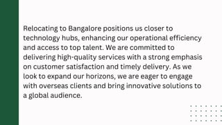 Relocating to Bangalore positions us closer to
technology hubs, enhancing our operational efficiency
and access to top talent. We are committed to
delivering high-quality services with a strong emphasis
on customer satisfaction and timely delivery. As we
look to expand our horizons, we are eager to engage
with overseas clients and bring innovative solutions to
a global audience.
 