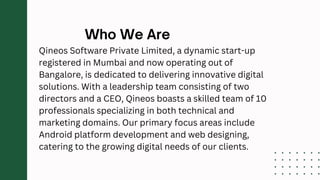 Qineos Software Private Limited, a dynamic start-up
registered in Mumbai and now operating out of
Bangalore, is dedicated to delivering innovative digital
solutions. With a leadership team consisting of two
directors and a CEO, Qineos boasts a skilled team of 10
professionals specializing in both technical and
marketing domains. Our primary focus areas include
Android platform development and web designing,
catering to the growing digital needs of our clients.
 