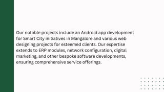 Our notable projects include an Android app development
for Smart City initiatives in Mangalore and various web
designing projects for esteemed clients. Our expertise
extends to ERP modules, network configuration, digital
marketing, and other bespoke software developments,
ensuring comprehensive service offerings.
 