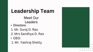 • Directors:
1. Mr. Suraj D. Rao
2. Mrs Sandhya D. Rao
• CEO:
1. Mr. Yashraj Shetty
Leadership Team
 