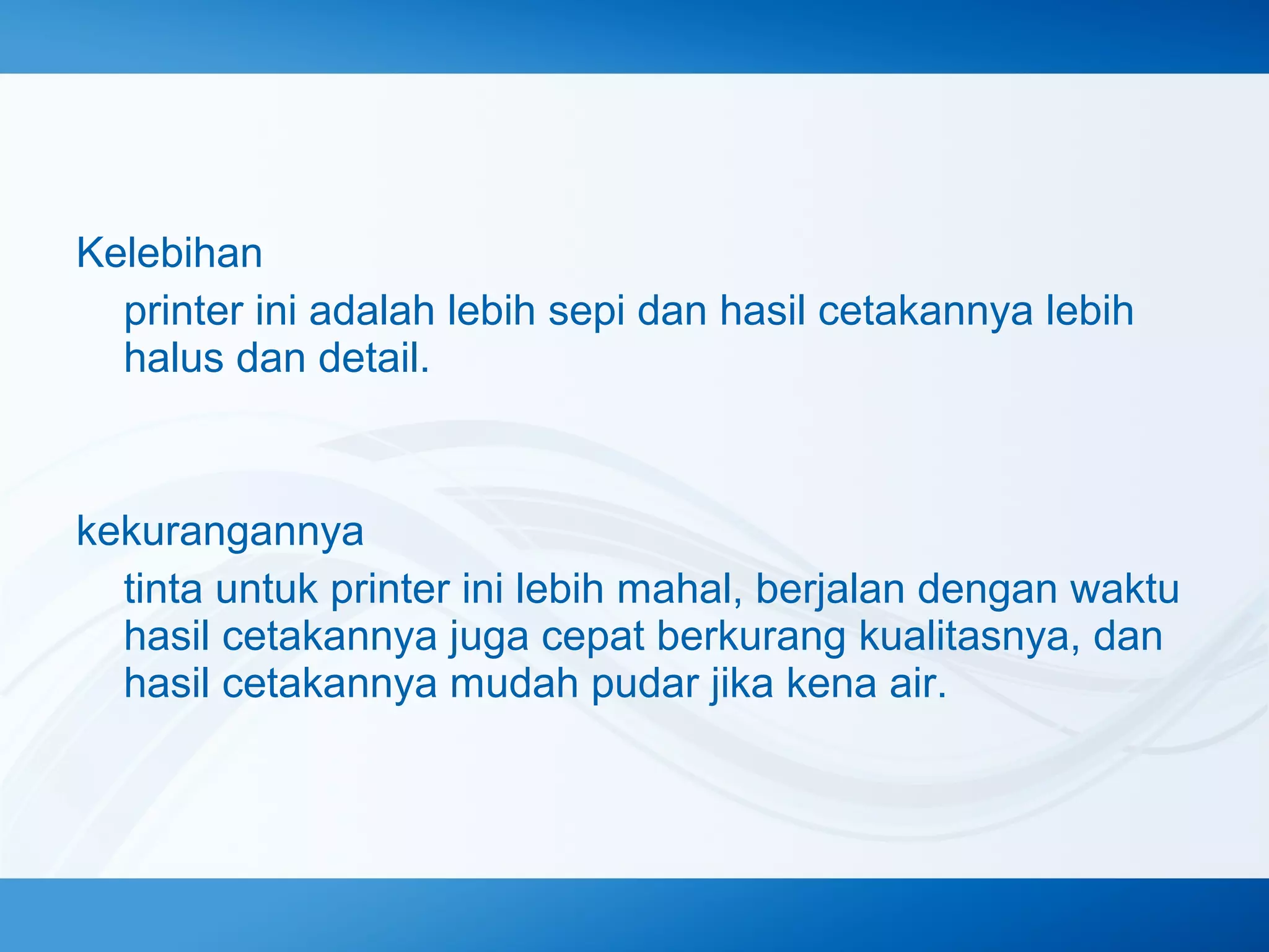 Kelebihan
printer ini adalah lebih sepi dan hasil cetakannya lebih
halus dan detail.

kekurangannya
tinta untuk printer ini lebih mahal, berjalan dengan waktu
hasil cetakannya juga cepat berkurang kualitasnya, dan
hasil cetakannya mudah pudar jika kena air.

 