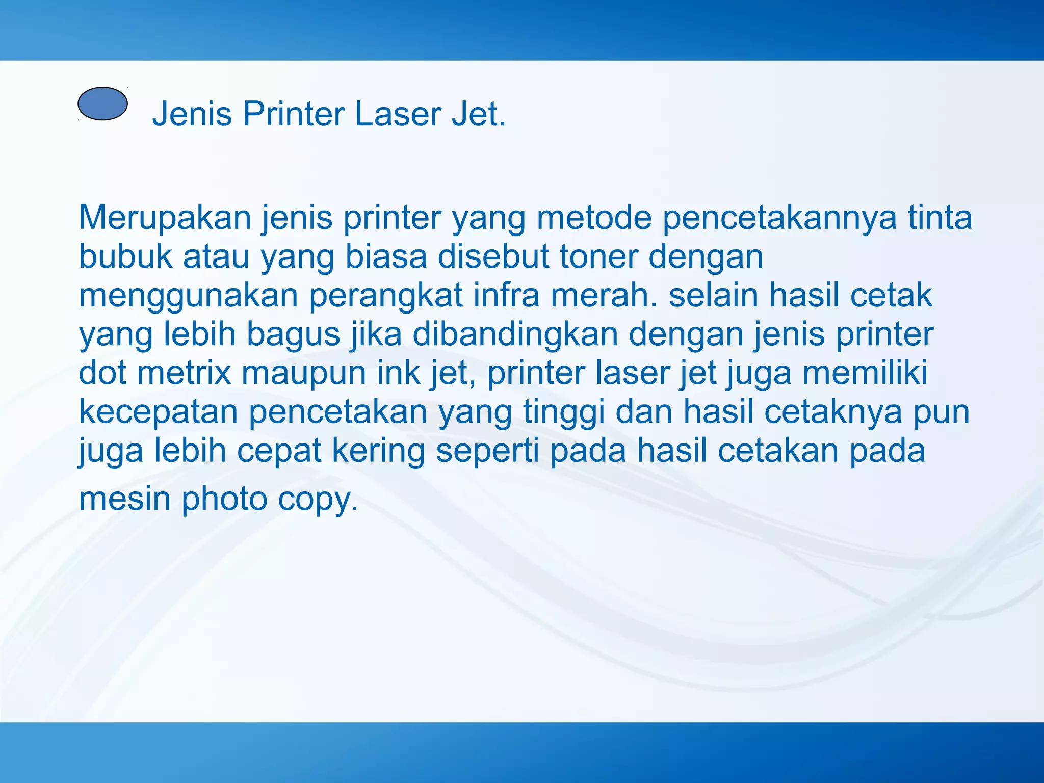 Jenis Printer Laser Jet.
Merupakan jenis printer yang metode pencetakannya tinta
bubuk atau yang biasa disebut toner dengan
menggunakan perangkat infra merah. selain hasil cetak
yang lebih bagus jika dibandingkan dengan jenis printer
dot metrix maupun ink jet, printer laser jet juga memiliki
kecepatan pencetakan yang tinggi dan hasil cetaknya pun
juga lebih cepat kering seperti pada hasil cetakan pada
mesin photo copy.

 