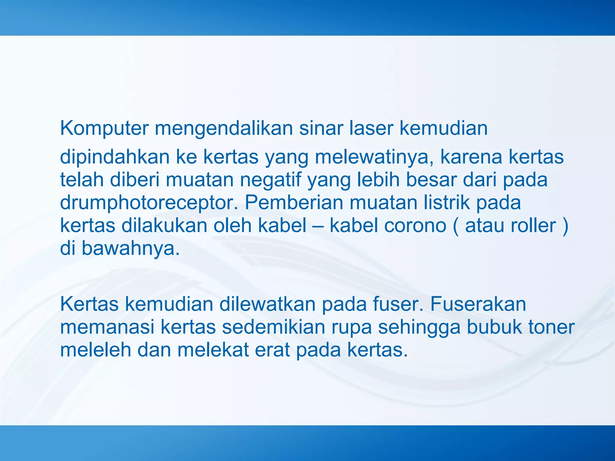 Komputer mengendalikan sinar laser kemudian
dipindahkan ke kertas yang melewatinya, karena kertas
telah diberi muatan negatif yang lebih besar dari pada
drumphotoreceptor. Pemberian muatan listrik pada
kertas dilakukan oleh kabel – kabel corono ( atau roller )
di bawahnya.
Kertas kemudian dilewatkan pada fuser. Fuserakan
memanasi kertas sedemikian rupa sehingga bubuk toner
meleleh dan melekat erat pada kertas.

 