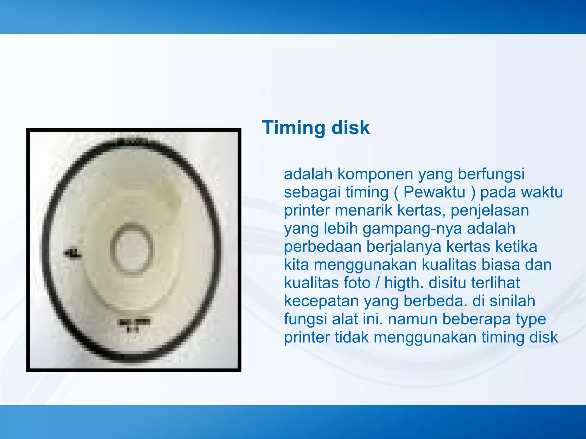 Timing disk
adalah komponen yang berfungsi
sebagai timing ( Pewaktu ) pada waktu
printer menarik kertas, penjelasan
yang lebih gampang-nya adalah
perbedaan berjalanya kertas ketika
kita menggunakan kualitas biasa dan
kualitas foto / higth. disitu terlihat
kecepatan yang berbeda. di sinilah
fungsi alat ini. namun beberapa type
printer tidak menggunakan timing disk

 