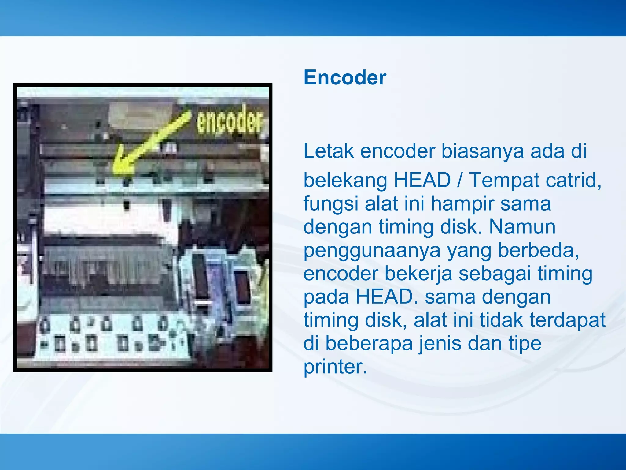 Encoder
Letak encoder biasanya ada di
belekang HEAD / Tempat catrid,
fungsi alat ini hampir sama
dengan timing disk. Namun
penggunaanya yang berbeda,
encoder bekerja sebagai timing
pada HEAD. sama dengan
timing disk, alat ini tidak terdapat
di beberapa jenis dan tipe
printer.

 