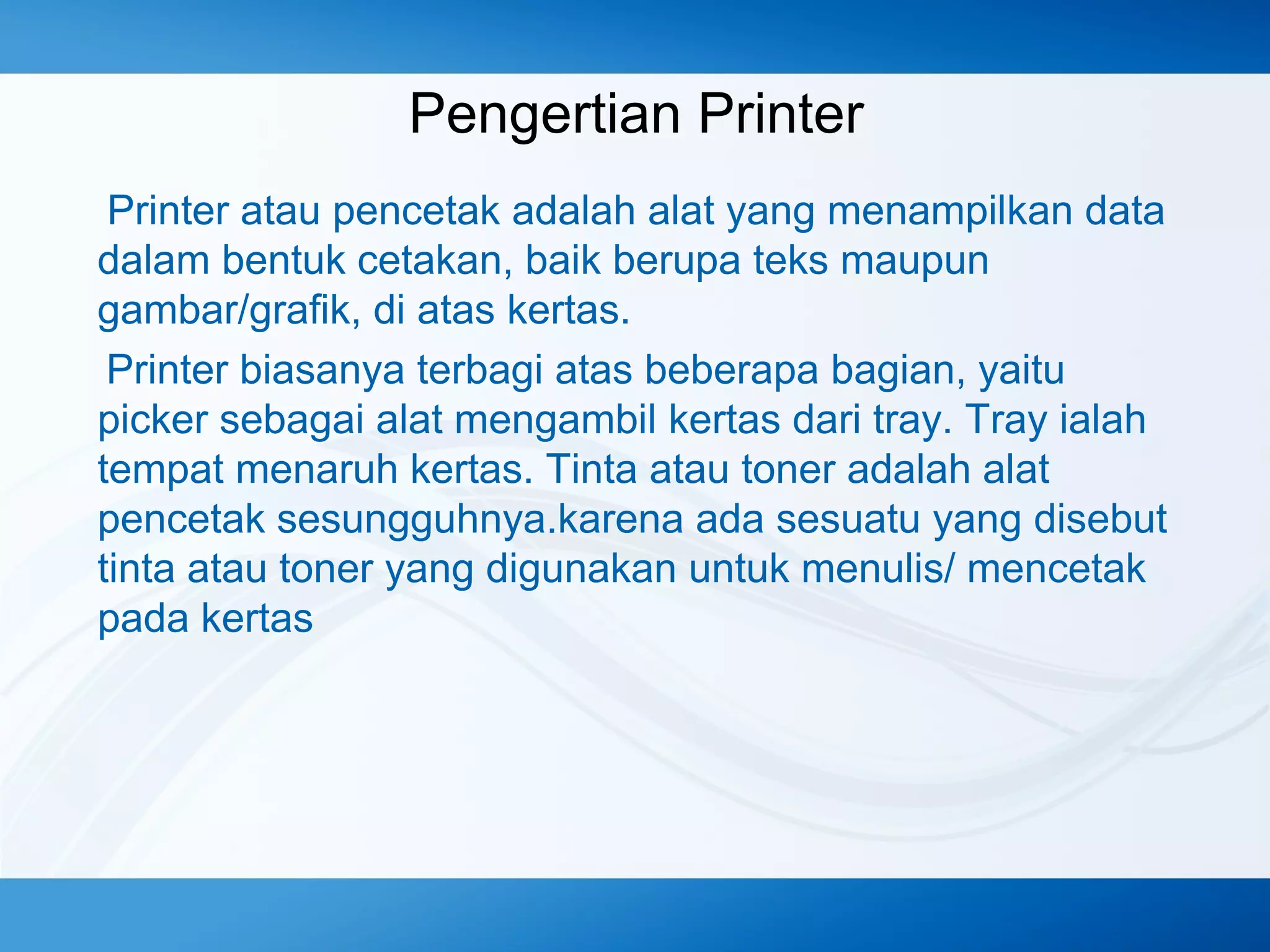 Pengertian Printer
Printer atau pencetak adalah alat yang menampilkan data
dalam bentuk cetakan, baik berupa teks maupun
gambar/grafik, di atas kertas.
Printer biasanya terbagi atas beberapa bagian, yaitu
picker sebagai alat mengambil kertas dari tray. Tray ialah
tempat menaruh kertas. Tinta atau toner adalah alat
pencetak sesungguhnya.karena ada sesuatu yang disebut
tinta atau toner yang digunakan untuk menulis/ mencetak
pada kertas

 