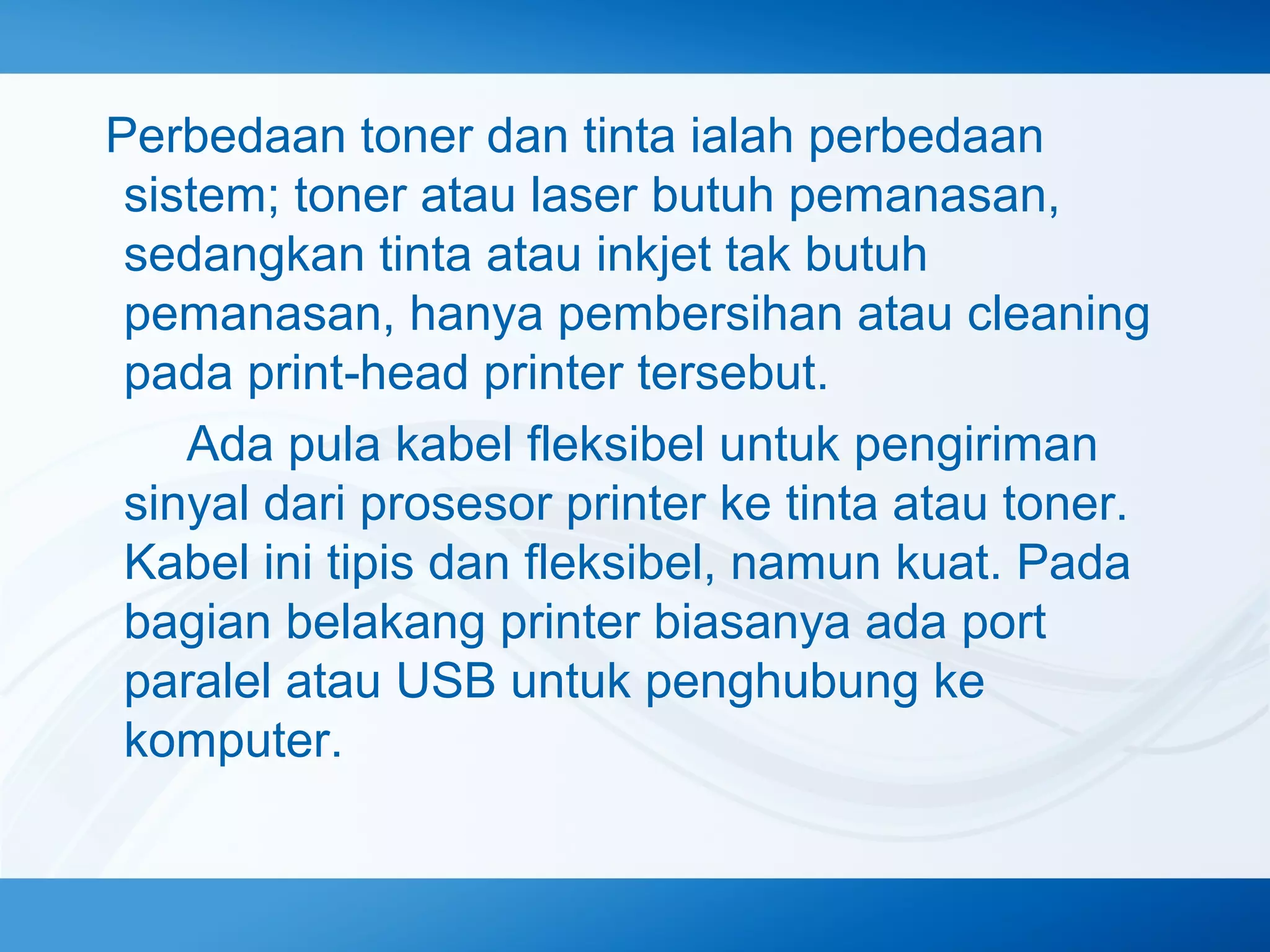 Perbedaan toner dan tinta ialah perbedaan
sistem; toner atau laser butuh pemanasan,
sedangkan tinta atau inkjet tak butuh
pemanasan, hanya pembersihan atau cleaning
pada print‐head printer tersebut.
　　 Ada pula kabel fleksibel untuk pengiriman
sinyal dari prosesor printer ke tinta atau toner.
Kabel ini tipis dan fleksibel, namun kuat. Pada
bagian belakang printer biasanya ada port
paralel atau USB untuk penghubung ke
komputer.

 