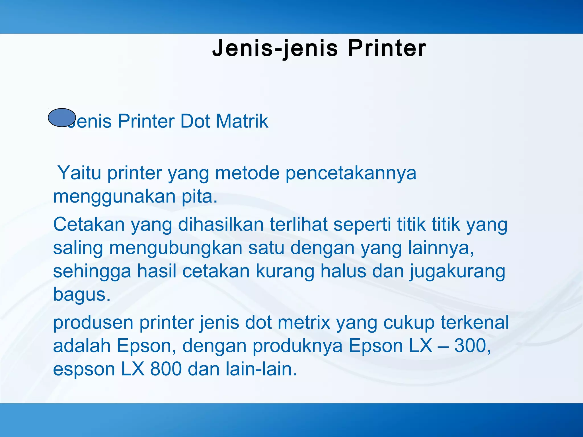 Jenis-jenis Printer
Jenis Printer Dot Matrik
Yaitu printer yang metode pencetakannya
menggunakan pita.
Cetakan yang dihasilkan terlihat seperti titik titik yang
saling mengubungkan satu dengan yang lainnya,
sehingga hasil cetakan kurang halus dan jugakurang
bagus.
produsen printer jenis dot metrix yang cukup terkenal
adalah Epson, dengan produknya Epson LX – 300,
espson LX 800 dan lain-lain.

 