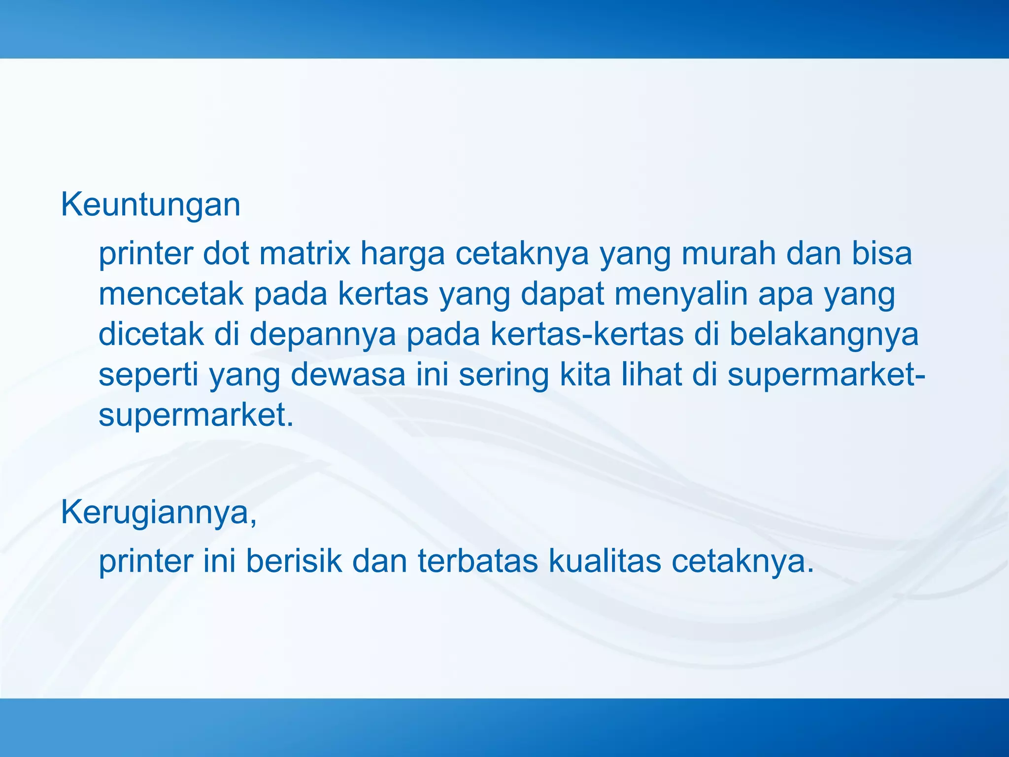 Keuntungan
printer dot matrix harga cetaknya yang murah dan bisa
mencetak pada kertas yang dapat menyalin apa yang
dicetak di depannya pada kertas-kertas di belakangnya
seperti yang dewasa ini sering kita lihat di supermarketsupermarket.
Kerugiannya,
printer ini berisik dan terbatas kualitas cetaknya.

 