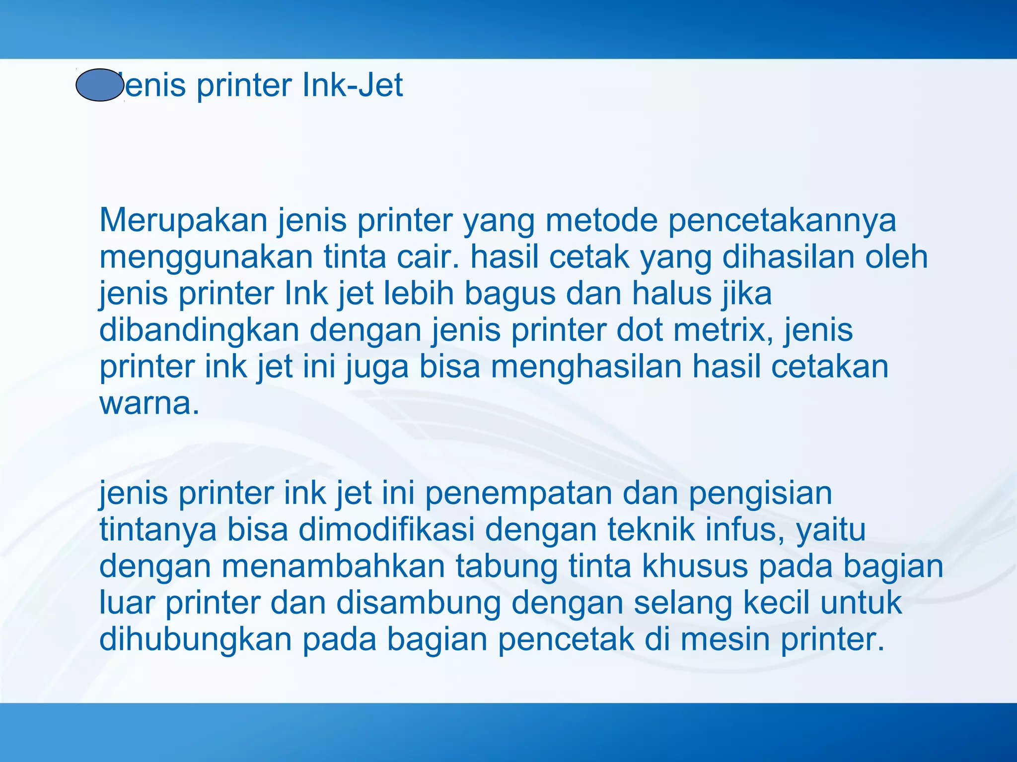 Jenis printer Ink-Jet

Merupakan jenis printer yang metode pencetakannya
menggunakan tinta cair. hasil cetak yang dihasilan oleh
jenis printer Ink jet lebih bagus dan halus jika
dibandingkan dengan jenis printer dot metrix, jenis
printer ink jet ini juga bisa menghasilan hasil cetakan
warna.
jenis printer ink jet ini penempatan dan pengisian
tintanya bisa dimodifikasi dengan teknik infus, yaitu
dengan menambahkan tabung tinta khusus pada bagian
luar printer dan disambung dengan selang kecil untuk
dihubungkan pada bagian pencetak di mesin printer.

 