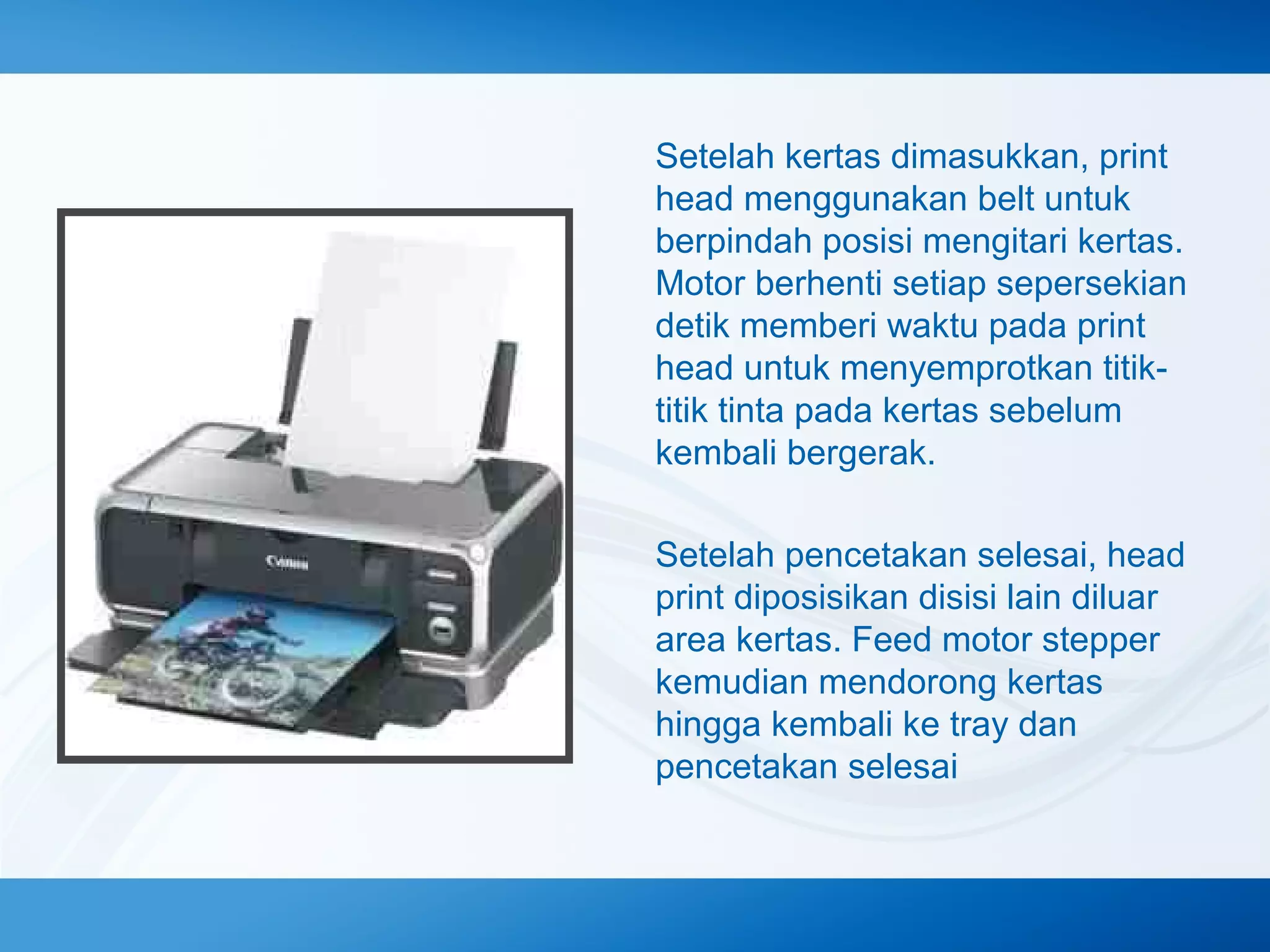 Setelah kertas dimasukkan, print
head menggunakan belt untuk
berpindah posisi mengitari kertas.
Motor berhenti setiap sepersekian
detik memberi waktu pada print
head untuk menyemprotkan titiktitik tinta pada kertas sebelum
kembali bergerak.
Setelah pencetakan selesai, head
print diposisikan disisi lain diluar
area kertas. Feed motor stepper
kemudian mendorong kertas
hingga kembali ke tray dan
pencetakan selesai

 