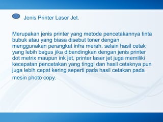 Jenis Printer Laser Jet.
Merupakan jenis printer yang metode pencetakannya tinta
bubuk atau yang biasa disebut toner dengan
menggunakan perangkat infra merah. selain hasil cetak
yang lebih bagus jika dibandingkan dengan jenis printer
dot metrix maupun ink jet, printer laser jet juga memiliki
kecepatan pencetakan yang tinggi dan hasil cetaknya pun
juga lebih cepat kering seperti pada hasil cetakan pada
mesin photo copy.

 