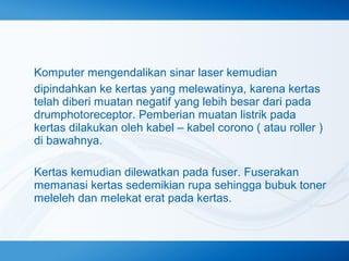 Komputer mengendalikan sinar laser kemudian
dipindahkan ke kertas yang melewatinya, karena kertas
telah diberi muatan negatif yang lebih besar dari pada
drumphotoreceptor. Pemberian muatan listrik pada
kertas dilakukan oleh kabel – kabel corono ( atau roller )
di bawahnya.
Kertas kemudian dilewatkan pada fuser. Fuserakan
memanasi kertas sedemikian rupa sehingga bubuk toner
meleleh dan melekat erat pada kertas.

 