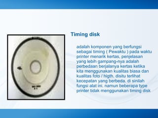 Timing disk
adalah komponen yang berfungsi
sebagai timing ( Pewaktu ) pada waktu
printer menarik kertas, penjelasan
yang lebih gampang-nya adalah
perbedaan berjalanya kertas ketika
kita menggunakan kualitas biasa dan
kualitas foto / higth. disitu terlihat
kecepatan yang berbeda. di sinilah
fungsi alat ini. namun beberapa type
printer tidak menggunakan timing disk

 
