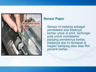 Sensor Paper
Sensor ini bekerja sebagai
pendeteksi ada tidaknya
kertas untuk di print, berfungsi
pula untuk mendeteksi
panjang pendeknya kertas.
biasanya alat ini terdapat di
bagian samping atau atas Rol
penarik kertas.

 