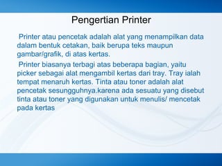 Pengertian Printer
Printer atau pencetak adalah alat yang menampilkan data
dalam bentuk cetakan, baik berupa teks maupun
gambar/grafik, di atas kertas.
Printer biasanya terbagi atas beberapa bagian, yaitu
picker sebagai alat mengambil kertas dari tray. Tray ialah
tempat menaruh kertas. Tinta atau toner adalah alat
pencetak sesungguhnya.karena ada sesuatu yang disebut
tinta atau toner yang digunakan untuk menulis/ mencetak
pada kertas

 