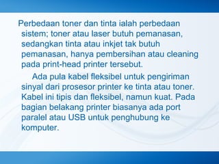 Perbedaan toner dan tinta ialah perbedaan
sistem; toner atau laser butuh pemanasan,
sedangkan tinta atau inkjet tak butuh
pemanasan, hanya pembersihan atau cleaning
pada print‐head printer tersebut.
　　 Ada pula kabel fleksibel untuk pengiriman
sinyal dari prosesor printer ke tinta atau toner.
Kabel ini tipis dan fleksibel, namun kuat. Pada
bagian belakang printer biasanya ada port
paralel atau USB untuk penghubung ke
komputer.

 