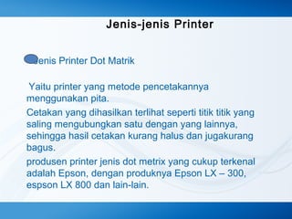 Jenis-jenis Printer
Jenis Printer Dot Matrik
Yaitu printer yang metode pencetakannya
menggunakan pita.
Cetakan yang dihasilkan terlihat seperti titik titik yang
saling mengubungkan satu dengan yang lainnya,
sehingga hasil cetakan kurang halus dan jugakurang
bagus.
produsen printer jenis dot metrix yang cukup terkenal
adalah Epson, dengan produknya Epson LX – 300,
espson LX 800 dan lain-lain.

 