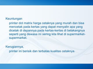 Keuntungan
printer dot matrix harga cetaknya yang murah dan bisa
mencetak pada kertas yang dapat menyalin apa yang
dicetak di depannya pada kertas-kertas di belakangnya
seperti yang dewasa ini sering kita lihat di supermarketsupermarket.
Kerugiannya,
printer ini berisik dan terbatas kualitas cetaknya.

 